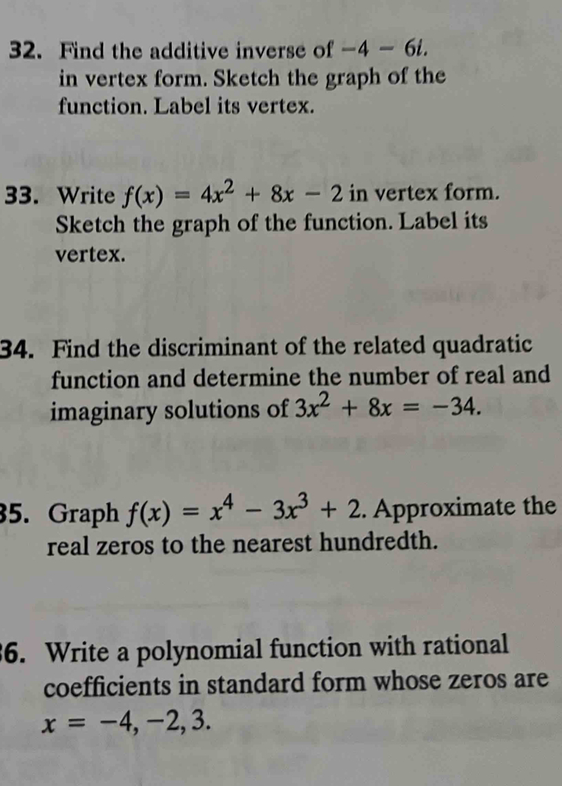 Find the additive inverse of -4-6i. 
in vertex form. Sketch the graph of the 
function. Label its vertex. 
33. Write f(x)=4x^2+8x-2 in vertex form. 
Sketch the graph of the function. Label its 
vertex. 
34. Find the discriminant of the related quadratic 
function and determine the number of real and 
imaginary solutions of 3x^2+8x=-34. 
35. Graph f(x)=x^4-3x^3+2. Approximate the 
real zeros to the nearest hundredth. 
6. Write a polynomial function with rational 
coefficients in standard form whose zeros are
x=-4,-2,3.