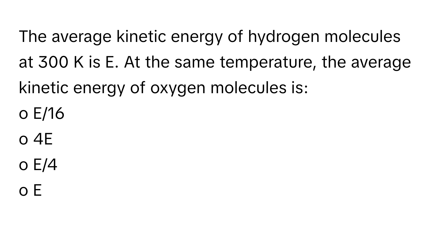 The average kinetic energy of hydrogen molecules at 300 K is E. At the same temperature, the average kinetic energy of oxygen molecules is:

o E/16
o 4E
o E/4
o E