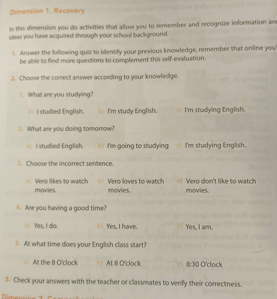 Dimension 1. Recovery
In this dimension you do activities that allow you to remember and recognize information an
ideas you have acquired through your school background.
1. Answer the following quiz to identify your previous knowledge, remember that online you
be able to find more questions to complement this self-evaluation.
2. Choose the correct answer according to your knowledge.
1. What are you studying?
I studied English. b) I'm study English. c) I'm studying English.
2. What are you doing tomorrow?
I studied English. b) I'm going to studying c I'm studying English.
3. Choose the incorrect sentence.
a) Vero likes to watch b) Vero loves to watch c Vero don’t like to watch
movies. movies. movies.
4. Are you having a good time?
a) Yes, I do. b) Yes, I have. c) Yes, I am.
5. At what time does your English class start?
a) At the 8 O'clock b) At 8 O'clock c) 8:30 O'clock
3. Check your answers with the teacher or classmates to verify their correctness.
Dimencia