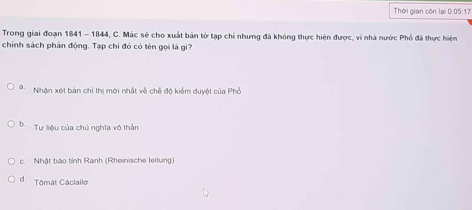 Thời gian còn lại 0:05:17
Trong giai đoạn 1841 - 1844, C. Mác sẽ cho xuất bản tờ tạp chí nhưng đã không thực hiện được, vì nhà nước Phổ đã thực hiện
chính sách phản động. Tạp chí đó có tên gọi là gì?
a. Nhận xét bản chỉ thị mới nhất về chế độ kiểm duyệt của Phổ
b. Tư liệu của chủ nghĩa vô thần
c. Nhật báo tỉnh Ranh (Rheinische leitung)
d. Tômát Cáclailo