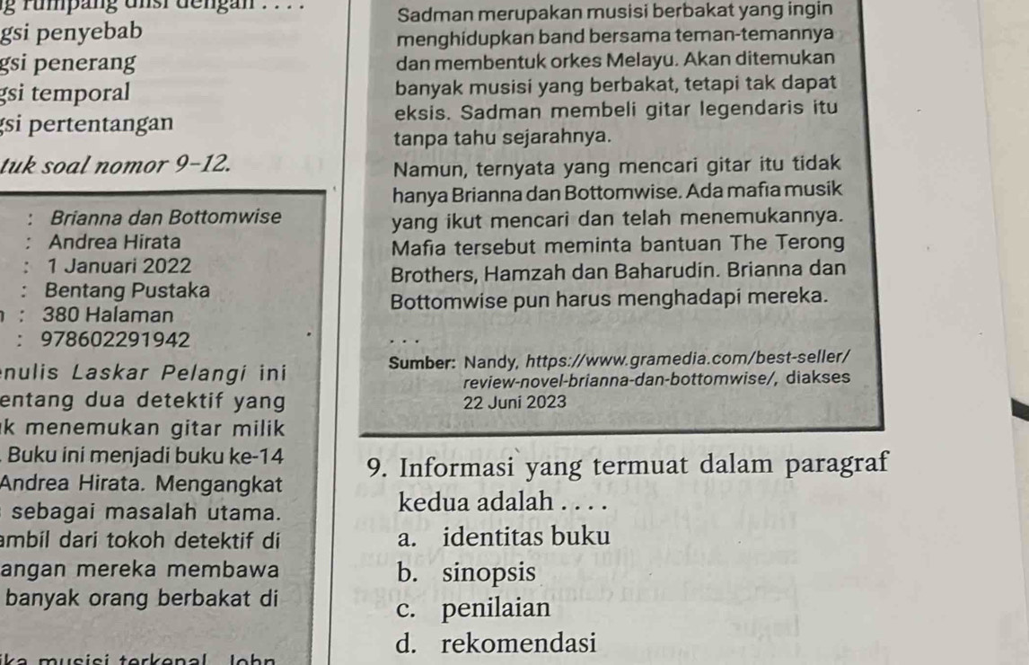 rumpang unst dengan . . . .
Sadman merupakan musisi berbakat yang ingin
gsi penyebab
menghidupkan band bersama teman-temannya
gsi penerang dan membentuk orkes Melayu. Akan ditemukan
gsi temporal banyak musisi yang berbakat, tetapi tak dapat
gsi pertentangan eksis. Sadman membeli gitar legendaris itu
tanpa tahu sejarahnya.
tuk soal nomor 9-12.
Namun, ternyata yang mencari gitar itu tidak
hanya Brianna dan Bottomwise. Ada mafia musik
Brianna dan Bottomwise
yang ikut mencari dan telah menemukannya.
Andrea Hirata
Mafia tersebut meminta bantuan The Terong
1 Januari 2022
Brothers, Hamzah dan Baharudin. Brianna dan
Bentang Pustaka
: 380 Halaman Bottomwise pun harus menghadapi mereka.
: 978602291942
nulis Laskar Pelangi ini Sumber: Nandy, https://www.gramedia.com/best-seller/
review-novel-brianna-dan-bottomwise/, diakses
entang dua detektif yang 22 Juni 2023
k menemukan gitar milik .
Buku ini menjadi buku ke-14
Andrea Hirata. Mengangkat 9. Informasi yang termuat dalam paragraf
sebagai masalah utama.
kedua adalah . . . .
ambil dari tokoh detektif di a. identitas buku
angan mereka membawa b. sinopsis
banyak orang berbakat di
c. penilaian
d. rekomendasi