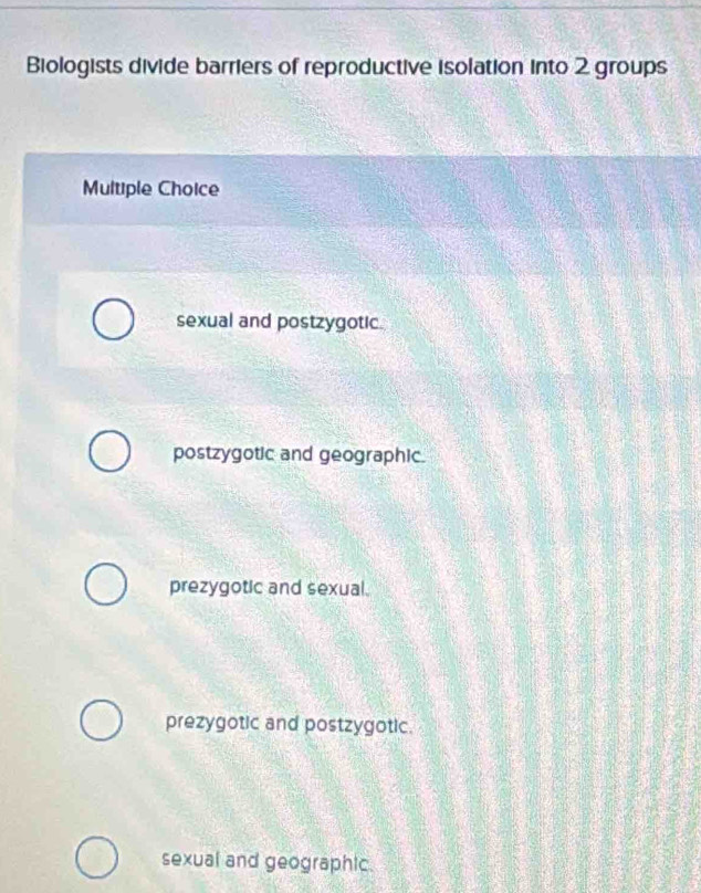 Biologists divide barriers of reproductive isolation into 2 groups
Multiple Choice
sexual and postzygotic.
postzygotic and geographic.
prezygotic and sexual.
prezygotic and postzygotic.
sexual and geographic.