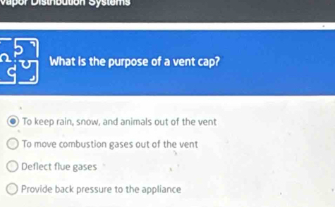 Vapor Disthbution Systems
What is the purpose of a vent cap?
To keep rain, snow, and animals out of the vent
To move combustion gases out of the vent
Deflect flue gases
Provide back pressure to the appliance