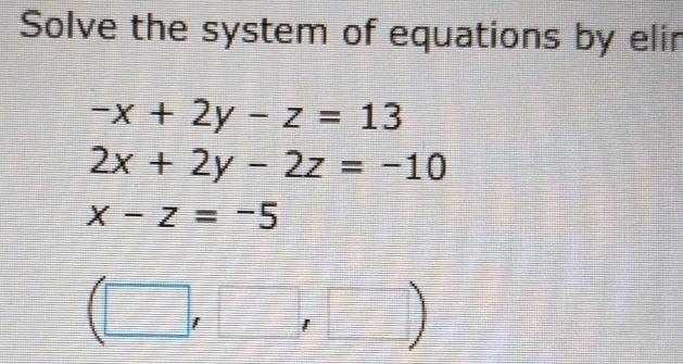 Solve the system of equations by elir
-x+2y-z=13
2x+2y-2z=-10
x-z=-5
(□ ,□ ,□ )