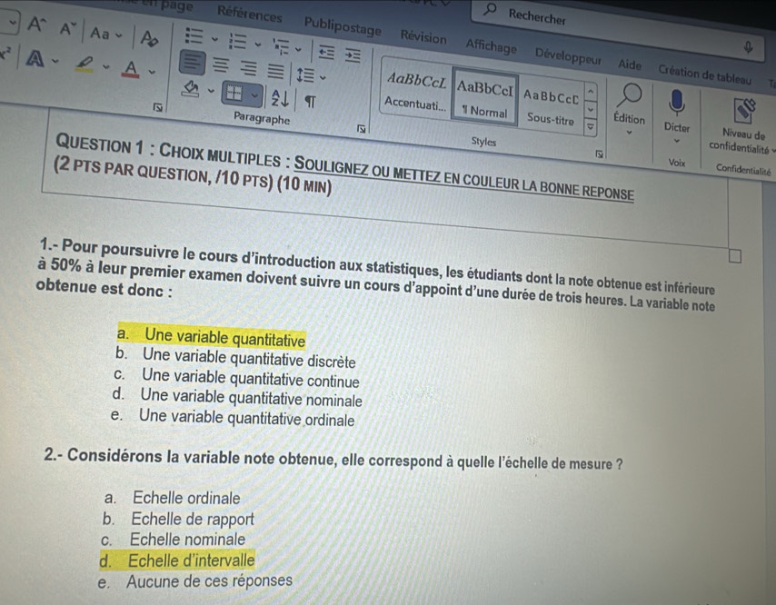 Rechercher
A` A~ | Aa - | A
en page Références Publipostage Révision Affichage
c^2 A、£、A
Développeur Aide Création de tableau T
AaBbCcL AaBbCcI AaBbCcC

Accentuati... 1 Normal Sous-titre Édition Dicter Niveau de
Paragraphe 
Styles
confidentialité 
Question 1 : Choix multiples: Soulignez ou mettez en couleur la bonne reponse
Voix Confidentialité
(2 pTS PAR QUESTIOn, /10 pts) (10 min)
1.- Pour poursuivre le cours d'introduction aux statistiques, les étudiants dont la note obtenue est inférieure
à 50% à leur premier examen doivent suivre un cours d'appoint d'une durée de trois heures. La variable note
obtenue est donc :
a. Une variable quantitative
b. Une variable quantitative discrète
c. Une variable quantitative continue
d. Une variable quantitative nominale
e. Une variable quantitative ordinale
2.- Considérons la variable note obtenue, elle correspond à quelle l'échelle de mesure ?
a. Echelle ordinale
b. Echelle de rapport
c. Echelle nominale
d. Echelle d'intervalle
e. Aucune de ces réponses