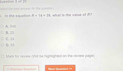 Select the best answer for the question.
. In the equation R+14=39 , what is the value of ?
A. 546
B. 25
C. 24
D. 53
Mark for review (Will be highlighted on the review page)
< Previous Question Next Question >>