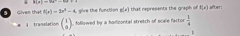 ii k(x)=9x^2-6x+1
5 Given that f(x)=2x^2-4 , give the function g(x) that represents the graph of f(x) after: 
a i translation beginpmatrix 1 0endpmatrix , followed by a horizontal stretch of scale factor  1/4 
1