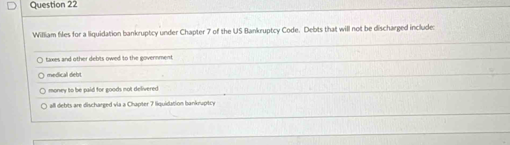 William files for a liquidation bankruptcy under Chapter 7 of the US Bankruptcy Code. Debts that will not be discharged include:
taxes and other debts owed to the government
medical debt
money to be paid for goods not delivered
all debts are discharged via a Chapter 7 liquidation bankruptcy