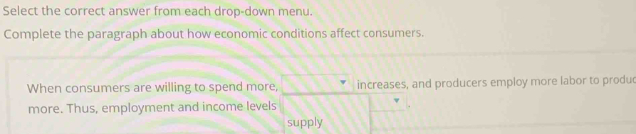 Select the correct answer from each drop-down menu. 
Complete the paragraph about how economic conditions affect consumers. 
When consumers are willing to spend more, increases, and producers employ more labor to produ 
more. Thus, employment and income levels 
supply