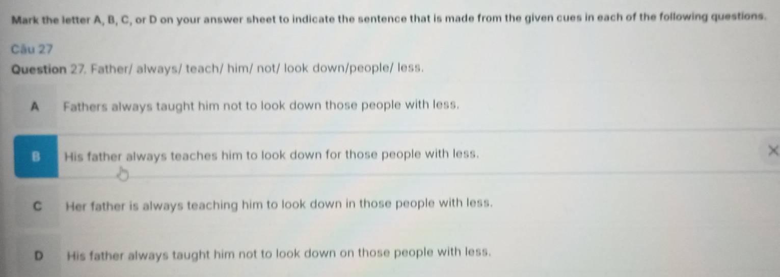 Mark the letter A, B, C, or D on your answer sheet to indicate the sentence that is made from the given cues in each of the following questions.
Câu 27
Question 27. Father/ always/ teach/ him/ not/ look down/people/ less.
A Fathers always taught him not to look down those people with less.
B His father always teaches him to look down for those people with less.
×
C Her father is always teaching him to look down in those people with less.
D His father always taught him not to look down on those people with less.