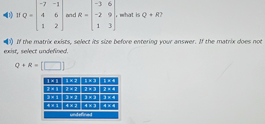 If Q=beginbmatrix -7&-1 4&6 1&2endbmatrix and R=beginbmatrix -3&6 -2&9 1&3endbmatrix , what is Q+R ?
If the matrix exists, select its size before entering your answer. If the matrix does not
exist, select undefined.
Q+R=[□ ]