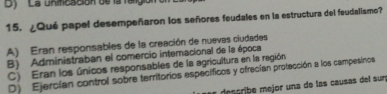 D) ' La unificación de la faligión en
15. ¿Qué papel desempeñaron los señores feudales en la estructura del feudalismo?
A) Eran responsables de la creación de nuevas ciudades
B) Administraban el comercio interacional de la época
C) Eran los únicos responsables de la agricultura en la región
D Ejercían control sobre territorios específicos y ofrecían protección a los campesinos
desçribe mejor una de las causas del surç