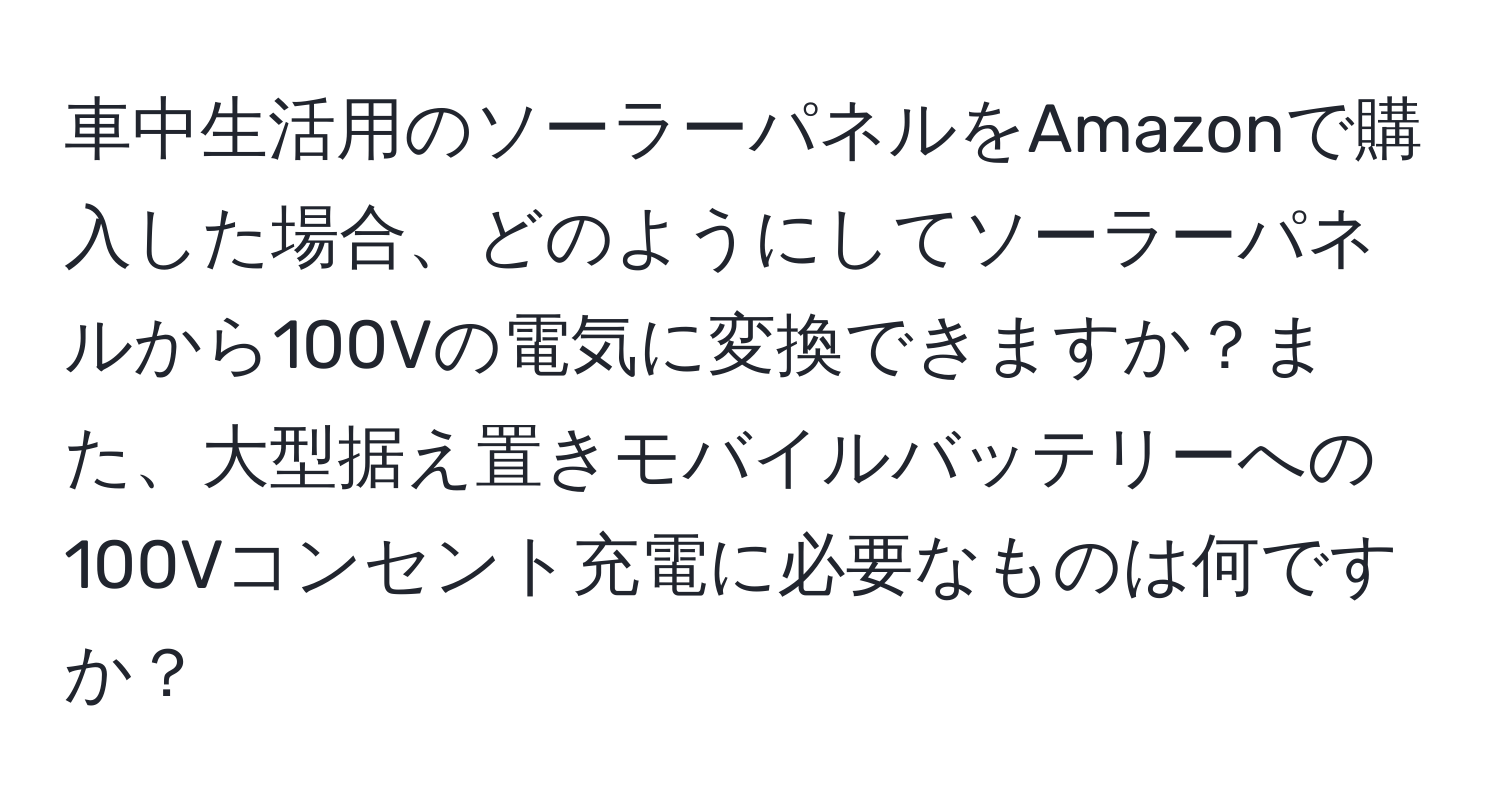 車中生活用のソーラーパネルをAmazonで購入した場合、どのようにしてソーラーパネルから100Vの電気に変換できますか？また、大型据え置きモバイルバッテリーへの100Vコンセント充電に必要なものは何ですか？