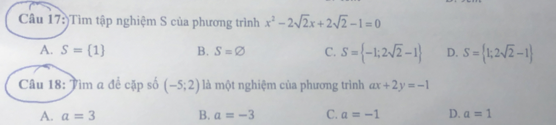 )Tìm tập nghiệm S của phương trình x^2-2sqrt(2)x+2sqrt(2)-1=0
A. S= 1 B. S=varnothing C. S= -1;2sqrt(2)-1 D. S= 1;2sqrt(2)-1
Câu 18: Tìm a để cặp số (-5;2) là một nghiệm của phương trình ax+2y=-1
A. a=3 B. a=-3 C. a=-1 D. a=1