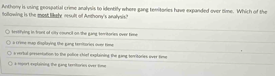 Anthony is using geospatial crime analysis to identify where gang territories have expanded over time. Which of the
following is the most likely result of Anthony's analysis?
testifying in front of city council on the gang territories over time
a crime map displaying the gang territories over time
a verbal presentation to the police chief explaining the gang territories over time
a report explaining the gang territories over time