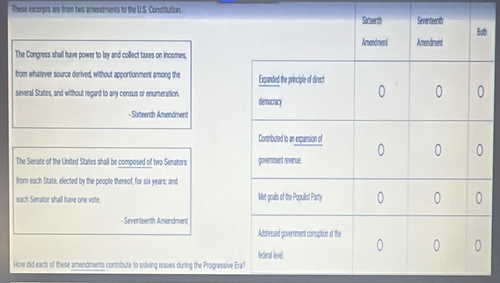 These excerpts are from two amendments to the U.S. Constitution. 
h 
The Congress shall have power to lay and collect taxes on incores, 
from whatever source derived, without apportionment among the 
several States, and without regard to any census or enumeration. 
- Sixteenth Amendment 
The Senate of the United States shall be composed of two Senators 
from each State, elected by the people thereof, for six years; and 
each Senator shall have one vote. 
Seventeenth Amendment 
How did each of these amendments contribute to solving issues during the Progressive