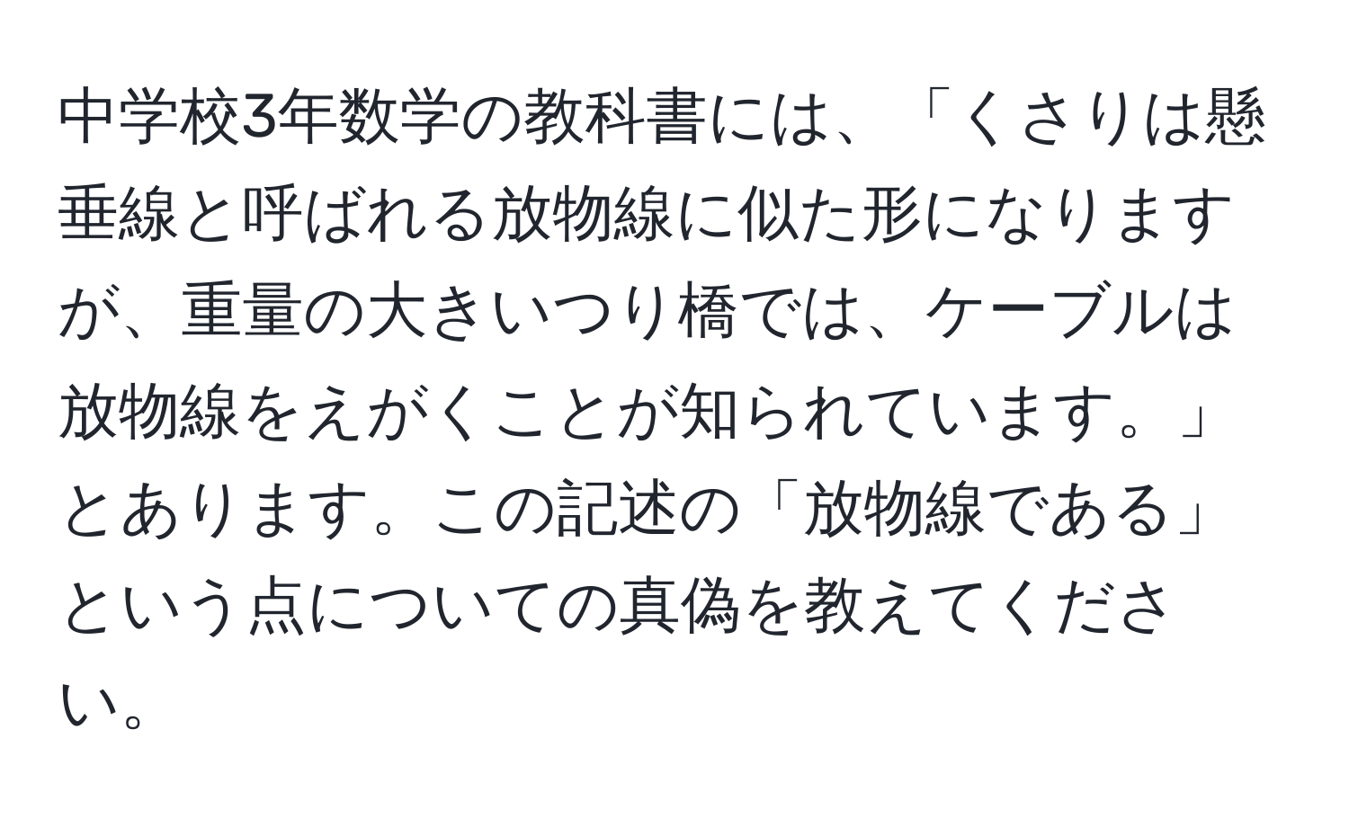 中学校3年数学の教科書には、「くさりは懸垂線と呼ばれる放物線に似た形になりますが、重量の大きいつり橋では、ケーブルは放物線をえがくことが知られています。」とあります。この記述の「放物線である」という点についての真偽を教えてください。