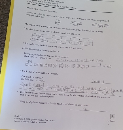 and use a number pattern v à you the chance to: 
_ 
find an algobraic expression for a number pattern 
Brenda's toy shop sella toy mains 
cariages and so em. A nize 7 set is just an engine, a nize 2 has sn engize and 1 carriage, a size 3 has an engise and 2
CD 2
yur ? Sire 
The engine has 8 wheels, 4 on each side, and each carriage has 6 wheels, 3 on each side. 
The table shows the number 
1.ts 3, 4 and 5 have 
2. The biggest set in the shop is size 12. 
_ 
Show how you figured it out. How many wheels does the size 12 set contain? 
0Dp 
_ 
3. Mick says his train set has 42 wheels. 
_ 
Explain how you know Can Mick be correct? 
_ 
_ 
4. The factory where the trains are made needs a rule for the number of wheels in any size set so 
that it can use this in its computer. 
Write an algebraic expression for the number of wheels in a size n set. 
_ 
Crade ? 
7 
Copyright @2009 by Matematics Assessment 
Resource Seevice. All rights reserved. Toy Traiss 
4