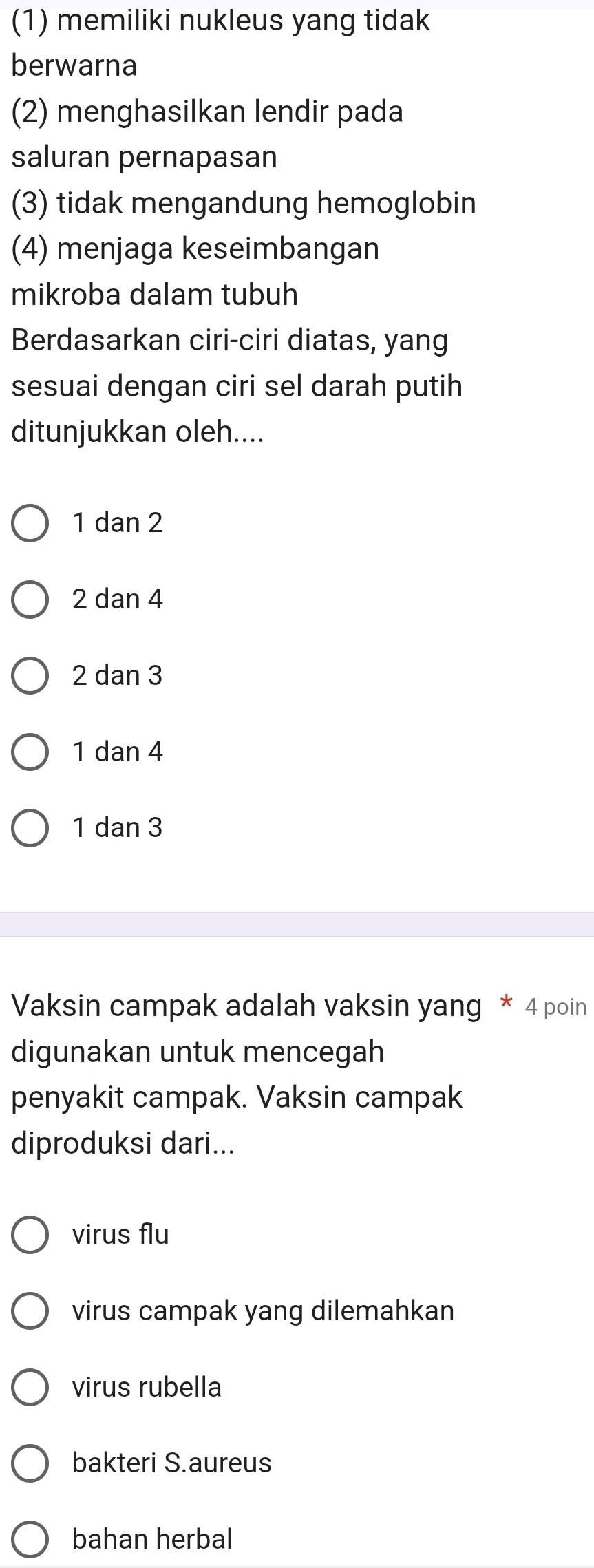 (1) memiliki nukleus yang tidak
berwarna
(2) menghasilkan lendir pada
saluran pernapasan
(3) tidak mengandung hemoglobin
(4) menjaga keseimbangan
mikroba dalam tubuh
Berdasarkan ciri-ciri diatas, yang
sesuai dengan ciri sel darah putih
ditunjukkan oleh....
1 dan 2
2 dan 4
2 dan 3
1 dan 4
1 dan 3
Vaksin campak adalah vaksin yang * 4 poin
digunakan untuk mencegah
penyakit campak. Vaksin campak
diproduksi dari...
virus flu
virus campak yang dilemahkan
virus rubella
bakteri S.aureus
bahan herbal