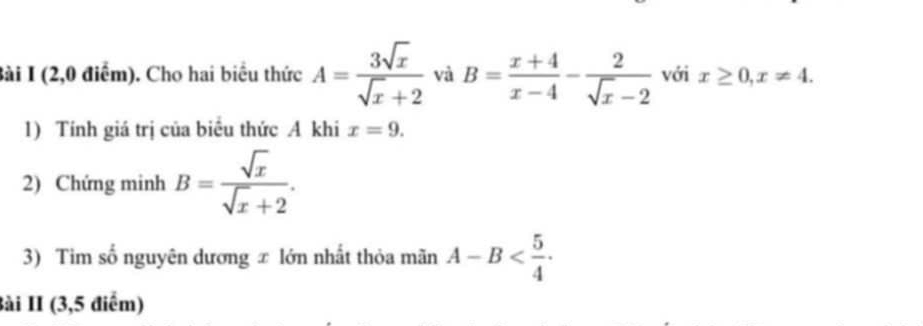 (2,0 điểm). Cho hai biểu thức A= 3sqrt(x)/sqrt(x)+2  và B= (x+4)/x-4 - 2/sqrt(x)-2  với x≥ 0, x!= 4. 
1) Tính giá trị của biểu thức A khi x=9. 
2) Chứng minh B= sqrt(x)/sqrt(x)+2 . 
3) Tim số nguyên dương ∞ lớn nhất thỏa mãn A-B . 
Bài II (3,5 điểm)