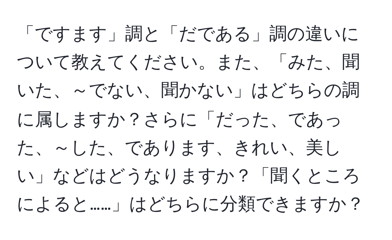 「ですます」調と「だである」調の違いについて教えてください。また、「みた、聞いた、～でない、聞かない」はどちらの調に属しますか？さらに「だった、であった、～した、であります、きれい、美しい」などはどうなりますか？「聞くところによると……」はどちらに分類できますか？