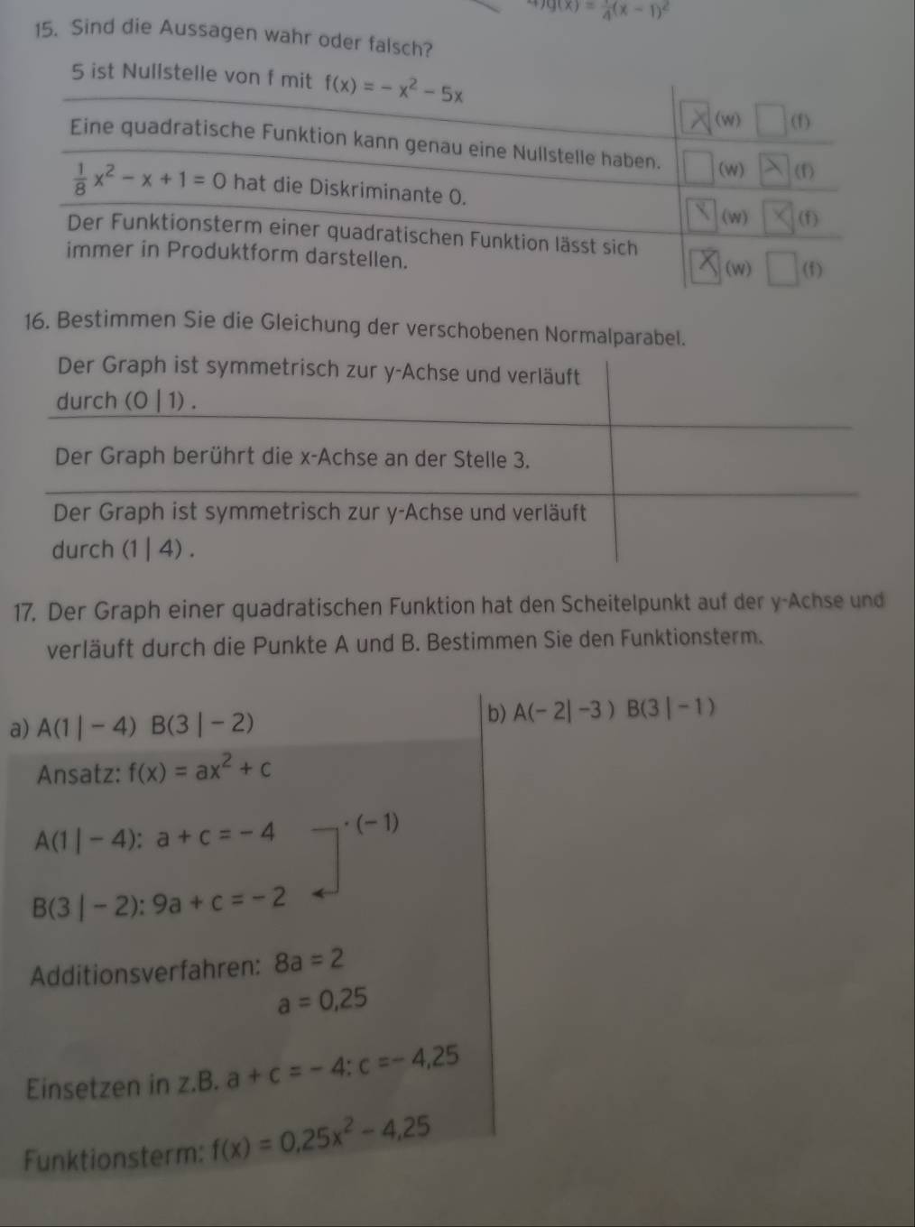 g(x)= 1/4 (x-1)^2
15. Sind die Aussagen wahr oder falsch? 
5 ist Nullstelle von f mit f(x)=-x^2-5x
(w) □ (f)
Eine quadratische Funktion kann genau eine Nullstelle haben. (w) (f)
 1/8 x^2-x+1=0 hat die Diskriminante 0. (w) (f) 
Der Funktionsterm einer quadratischen Funktion lässt sich 
immer in Produktform darstellen. (f) 
(w) 
16. Bestimmen Sie die Gleichung der verschobenen Normalparabel. 
Der Graph ist symmetrisch zur y -Achse und verläuft 
durch (0 | 1) . 
Der Graph berührt die x -Achse an der Stelle 3. 
Der Graph ist symmetrisch zur y -Achse und verläuft 
durch (1 | 4). 
17. Der Graph einer quadratischen Funktion hat den Scheitelpunkt auf der y -Achse und 
verläuft durch die Punkte A und B. Bestimmen Sie den Funktionsterm. 
a) A(1|-4)B(3|-2)
b) A(-2|-3)B(3|-1)
Ansatz: f(x)=ax^2+c
A(1|-4):a+c=-4 (-1 )
B(3|-2):9a+c=-2
Additionsverfahren: 8a=2
a=0,25
Einsetzen in z.B.a+c=-4 : c=-4,25
Funktionsterm: f(x)=0.25x^2-4,25