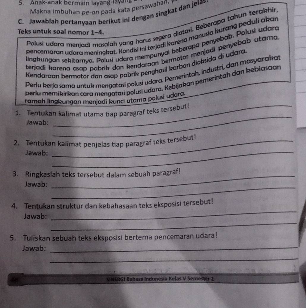 Anak-anak bermain layang-layan 
Makna imbuhan pe-an pada kata persawahan, 
C. Jawablah pertanyaan berikut ini dengan singkat dan jela 
Polusi udara menjadi masalah yang harus segera diatasi. Beberapa tahun terakhir, 
Teks untuk soal nomor 1-4. 
pencemaran udara meningkat. Kondisi ini terjadi karena manusia kurang peduli akan 
lingkungan sekitarnya. Polusi udara mempunyai beberapa penyebab. Polusi udara 
terjadi karena asap pabrik dan kendaraan bermotor menjadi penyebab utama. 
Kendaraan bermotor dan asap pabrik penghasil karbon dioksida di udara. 
Perlu kerja sama untuk mengatasi polusi udara. Pemerintah, industri, dan masyarakat 
perla memikirkan cara mengatasi polusi udara. Kebijakan pemerintah dan kebiasaan 
ramah lingkungan menjadi kunci utama polusi udara. 
1. Tentukan kalimat utama tiap paragraf teks tersebut! 
Jawab: 
_ 
2. Tentukan kalimat penjelas tiap paragraf teks tersebut! 
Jawab:_ 
_ 
3. Ringkaslah teks tersebut dalam sebuah paragraf! 
_ 
Jawab: 
_ 
4. Tentukan struktur dan kebahasaan teks eksposisi tersebut! 
_ 
Jawab: 
5. Tuliskan sebuah teks eksposisi bertema pencemaran udara! 
Jawab:_ 
_ 
SINERGI Bahasa Indonesia Kelas V Semester 2