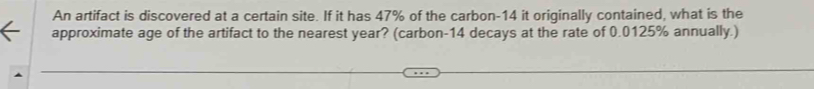 An artifact is discovered at a certain site. If it has 47% of the carbon- 14 it originally contained, what is the 
approximate age of the artifact to the nearest year? (carbon- 14 decays at the rate of 0.0125% annually.)