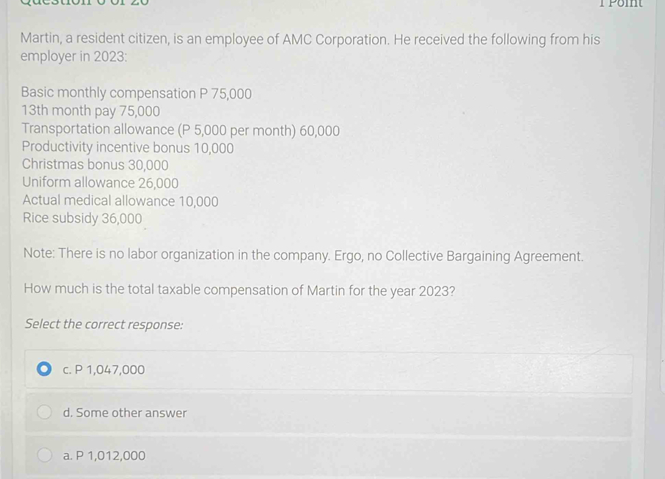 Martin, a resident citizen, is an employee of AMC Corporation. He received the following from his
employer in 2023:
Basic monthly compensation P 75,000
13th month pay 75,000
Transportation allowance (P 5,000 per month) 60,000
Productivity incentive bonus 10,000
Christmas bonus 30,000
Uniform allowance 26,000
Actual medical allowance 10,000
Rice subsidy 36,000
Note: There is no labor organization in the company. Ergo, no Collective Bargaining Agreement.
How much is the total taxable compensation of Martin for the year 2023?
Select the correct response:
c. P 1,047,000
d. Some other answer
a. P 1,012,000