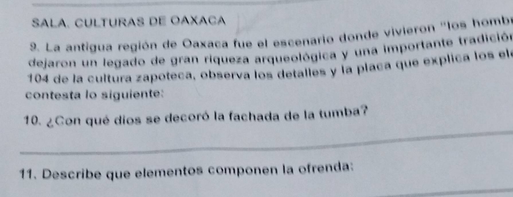 SALA. CULTURAS DE OAXACA 
9. La antigua región de Oaxaca fue el escenario donde vivieron "los hombr 
dejaron un legado de gran riqueza arqueológica y una importante tradición 
104 de la cultura zapoteca, observa los detalles y la placa que explica los ele 
contesta lo siguiente: 
_ 
10. ¿Con qué dios se decoró la fachada de la tumba? 
11. Describe que elementos componen la ofrenda: 
_