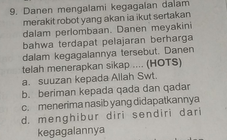 Danen mengalami kegagalan dalam
merakit robot yang akan ia ikut sertakan
dalam perlombaan. Danen meyakini
bahwa terdapat pelajaran berharga
dalam kegagalannya tersebut. Danen
telah menerapkan sikap .... (HOTS)
a. suuzan kepada Allah Swt.
b. beriman kepada qada dan qadar
c. menerima nasib yang didapatkannya
d. menghibur diri sendiri dari
kegagalannya