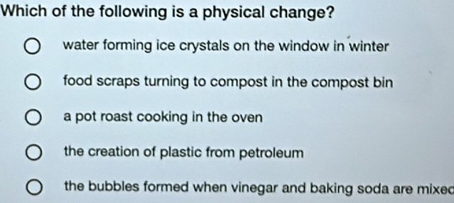 Which of the following is a physical change?
water forming ice crystals on the window in winter
food scraps turning to compost in the compost bin
a pot roast cooking in the oven
the creation of plastic from petroleum
the bubbles formed when vinegar and baking soda are mixed