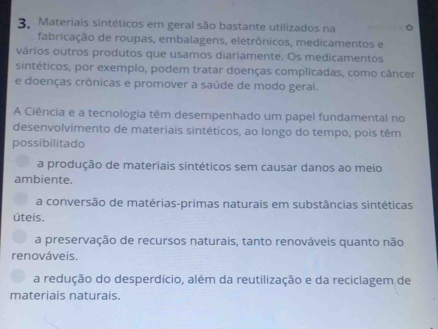 Materiais sintéticos em geral são bastante utilizados na
fabricação de roupas, embalagens, eletrônicos, medicamentos e
vários outros produtos que usamos diariamente. Os medicamentos
sintéticos, por exemplo, podem tratar doenças complicadas, como câncer
e doenças crônicas e promover a saúde de modo geral.
A Ciência e a tecnologia têm desempenhado um papel fundamental no
desenvolvimento de materiais sintéticos, ao longo do tempo, pois têm
possibilitado
a produção de materiais sintéticos sem causar danos ao meio
ambiente.
a conversão de matérias-primas naturais em substâncias sintéticas
úteis.
a preservação de recursos naturais, tanto renováveis quanto não
renováveis.
a redução do desperdício, além da reutilização e da reciclagem de
materiais naturais.