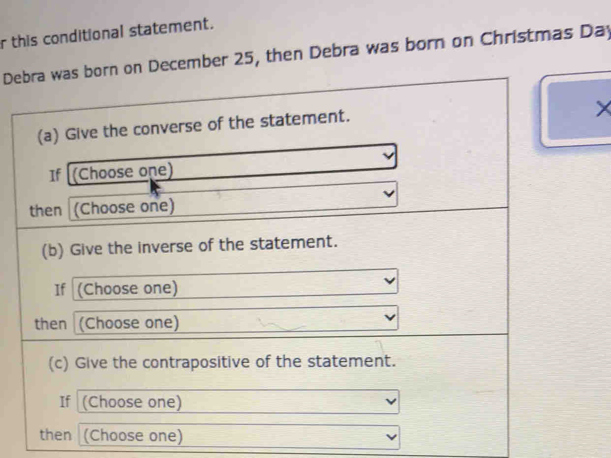 this conditional statement. 
Debra was born on December 25, then Debra was born on Christmas Day
(a) Give the converse of the statement. 
If [(Choose one) 
then (Choose one) 
(b) Give the inverse of the statement. 
If (Choose one) 
then (Choose one) 
(c) Give the contrapositive of the statement. 
If (Choose one) 
then (Choose one)