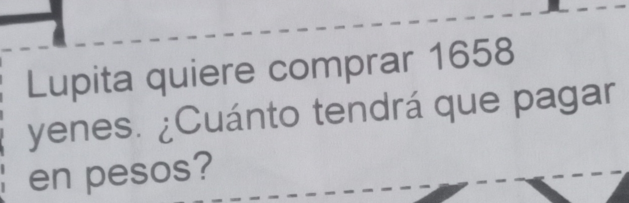 Lupita quiere comprar 1658 
yenes. ¿Cuánto tendrá que pagar 
en pesos?