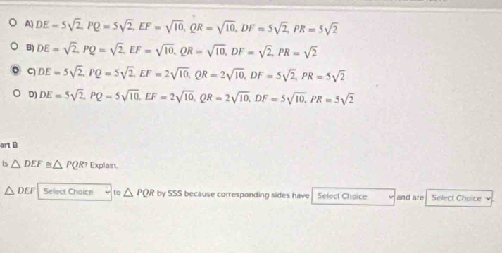 A) DE=5sqrt(2), PQ=5sqrt(2), EF=sqrt(10), QR=sqrt(10), DF=5sqrt(2), PR=5sqrt(2)
B) DE=sqrt(2), PQ=sqrt(2), EF=sqrt(10), QR=sqrt(10), DF=sqrt(2), PR=sqrt(2)
。 C DE=5sqrt(2), PQ=5sqrt(2), EF=2sqrt(10), QR=2sqrt(10), DF=5sqrt(2), PR=5sqrt(2)
D) DE=5sqrt(2), PQ=5sqrt(10), EF=2sqrt(10), QR=2sqrt(10), DF=5sqrt(10), PR=5sqrt(2)
art B
is △ DEF≌ △ PQR? Explain.
△ DEF Select Choice to△ PQR by SSS because corresponding sides have Select Choice and are Select Choice