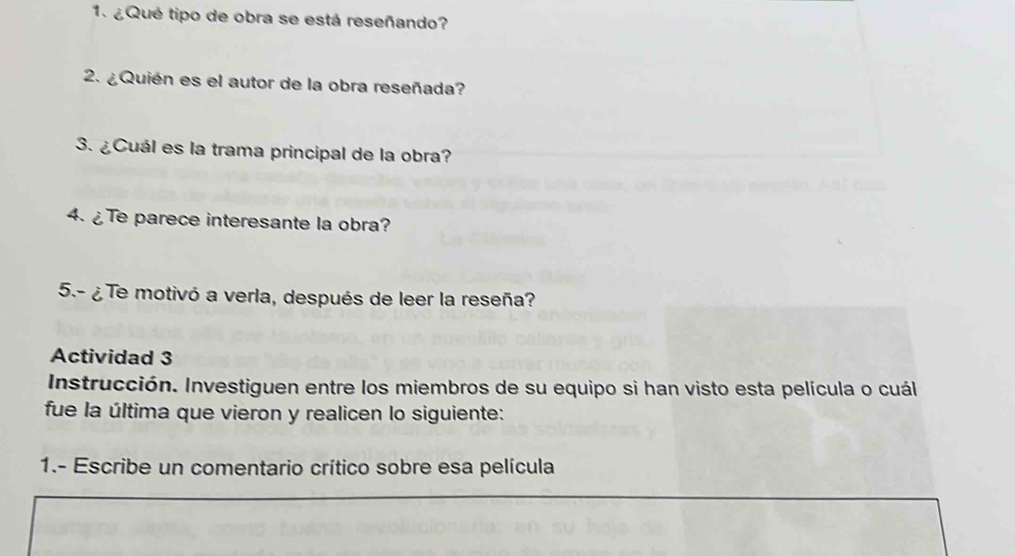 ¿Qué tipo de obra se está reseñando? 
2. ¿Quién es el autor de la obra reseñada? 
3. ¿Cuál es la trama principal de la obra? 
4. ¿Te parece interesante la obra? 
5.- ¿ Te motivó a verla, después de leer la reseña? 
Actividad 3 
Instrucción. Investiguen entre los miembros de su equipo si han visto esta película o cuál 
fue la última que vieron y realicen lo siguiente: 
1.- Escribe un comentario crítico sobre esa película