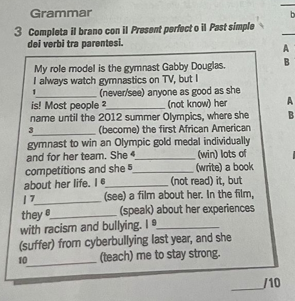 Grammar 
b 
_ 
3 Completa il brano con il Present perfect o il Past simple 
dei verbi tra parentesi. 
A 
My role model is the gymnast Gabby Douglas. 
B 
I always watch gymnastics on TV, but I 
1_ (never/see) anyone as good as she 
is! Most people 2_ (not know) her 
A 
name until the 2012 summer Olympics, where she B 
3_ (become) the first African American 
gymnast to win an Olympic gold medal individually 
and for her team. She _(win) lots of 
competitions and she 5_ (write) a book 
about her life. I 6_ (not read) it, but 
| 7_ (see) a film about her. In the film, 
theys_ (speak) about her experiences 
with racism and bullying. I _ 
(suffer) from cyberbullying last year, and she 
10_ (teach) me to stay strong. 
_ 
/10