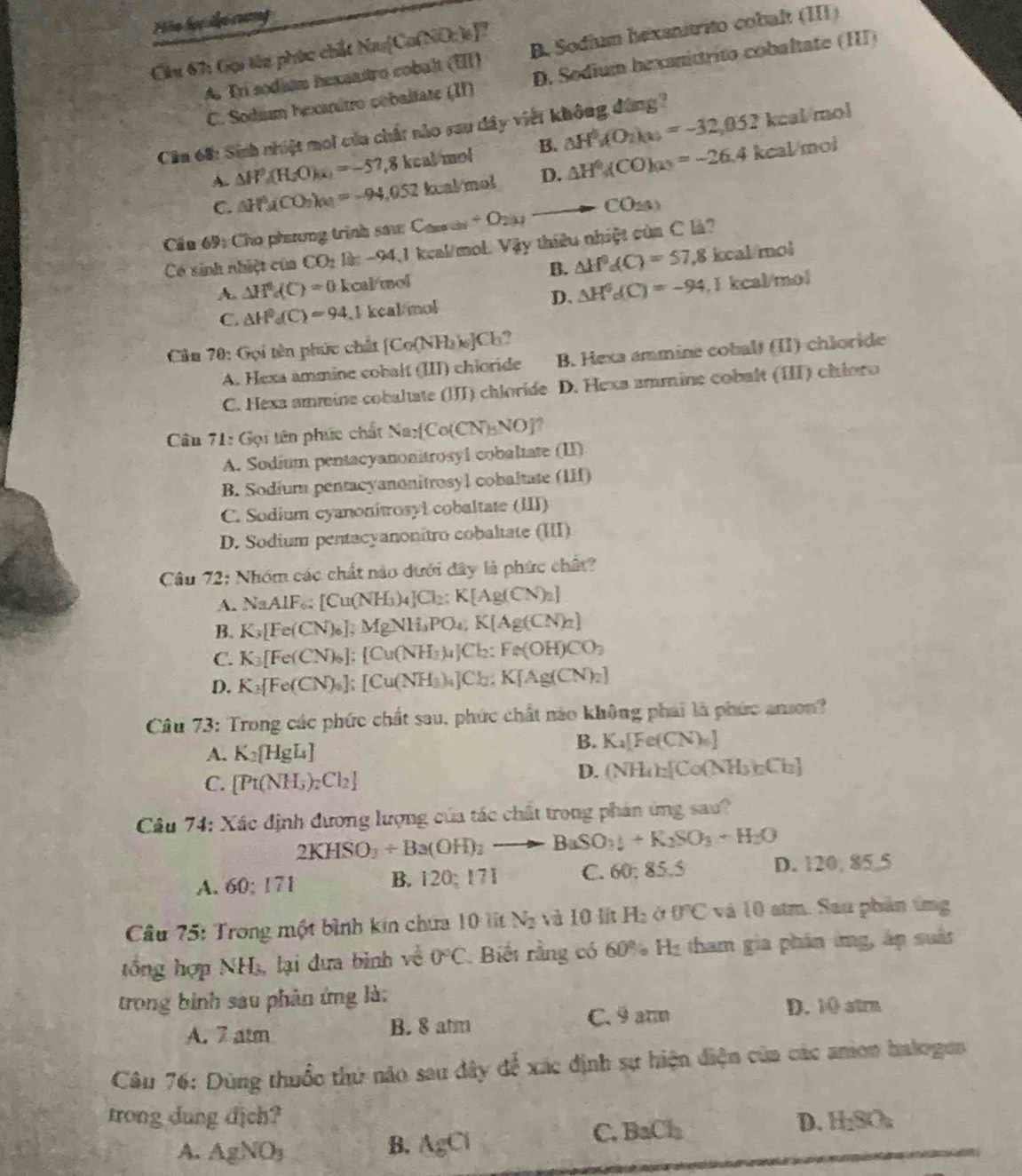 Hia học lại cuơng
A. Tri sodiam hexantro cobalt t(II) B. Sodium hexanitrito cobalt (III)
Cu 67: Gại từu phức chất Na: Ca(Ca(NO_2)_6).
C. Sodium hexanitro cobaltate (II) D. Sedium bexanittrito cobaltate (III)
Cần 68: Sinh nhiệt moi của chất nào sau dây việt không đùng?
A. △ H^0(H_2O)_(x)=-57,8 3 keal mol B. △ H^0g(O_2)(x)=-32,052kcalmol
C. △ H^0ACO_3)_(x)=-94,052 keal mol D. △ H^0(CO)(a)=-26.4kcal/mol
Cầu 69: Cho phương trình sau: C _2005+O_201 to CO_2(1)
Có sinh nhiệt của CO_2 ll: -94,1 keal/mol. Vậy thiêu nhiệt cùa C là?
B. △ H^0d(C)=57.8
A. △ H^0dC)=0 kcal/mol kcal/mol
D. △ H^0c(C)=-94
C. △ H^0_4(C)=94 I keal mol. 1 kcal/mol
Câm 70: Gọi tên phúc chất [Co(NH_3)_6]Cl_3?
A. Hexa ammine cobalt (III) chioride B. Hexa ammine cobalt (II) chloride
*C. Hexa ammine cobaltate (III) chloride D. Hexa ammine cobalt (III) chioro
Câu 71: Gọi tên phức chất Na_2 Co(CN)_5NO
A. Sodium pentacyanonitrosyl cobaltate (II)
B. Sodíum pentacyanonitrosyl cobaltate  ( 111
C. Sodium cyanonitrosyl cobaltate (III)
D. Sodium pentacyanonitro cobaltate (III)
Câu 72: Nhóm các chất nào dưới đây là phức chất?
A. NaAlF :[Cu(NH_3)_4]Cl_2:K[Ag(CN)_2]
B. K_3[Fe(CN)_6];MgNH_3PO_4;Ag(CN)_2]
C. K_3[Fe(CN)_6]:[Cu(NH_3)_4]Cl_2:Fe(OH)CO_3
D. K_3[Fe(CN)_6] :[Cu(NH_3)_4]Cl_2:K[Ag(CN)_2]
Câu 73: Trong các phức chất sau, phức chất nào không phải là phức anson?
A. K_2 HgL_4
B. K_4[Fe(CN)_6]
C. [Pt(NH_3)_2Cl_2]
D. (NH_4)_2[Co(NH_3)_2Ch]
Câu 74: Xác định đương lượng của tác chất trong phản ứng sau?
2KHSO_3+Ba(OH)_2to BaSO_3downarrow +K_2SO_3+H_2O
A. 50:171 B. 120; 171 C. 60 85.5 D. 120, 85 5
Cầâu 75: Trong một bình kin chứa 10 lít N_2 và 10 lít H_2 Ở 0°C và 10 atm. Sau phản ứng
tổng hợp Nh 1 s, lại đưa bình về 0°C Biết rằng có 60% Hị tham gia phân ứng, áp suất
trong bình sau phân ứng là:
A. 7 atm B. 8 atm C. 9 arm D. 10 atrn
Câu 76: Dùng thuốc thứ não sau dây để xác định sự hiện điện của các anion halogun
trong dung dịch? D. H_2SO_4
B.
A. AgNO_3 AgCl
C. BaCl_2