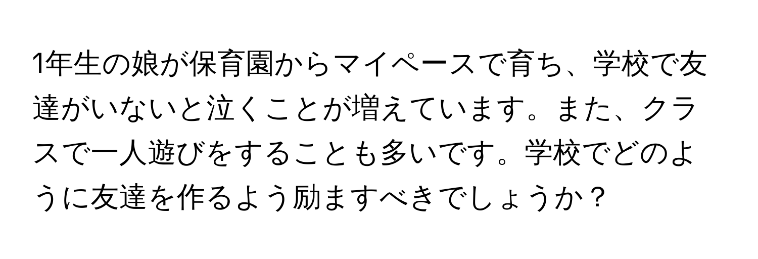 1年生の娘が保育園からマイペースで育ち、学校で友達がいないと泣くことが増えています。また、クラスで一人遊びをすることも多いです。学校でどのように友達を作るよう励ますべきでしょうか？