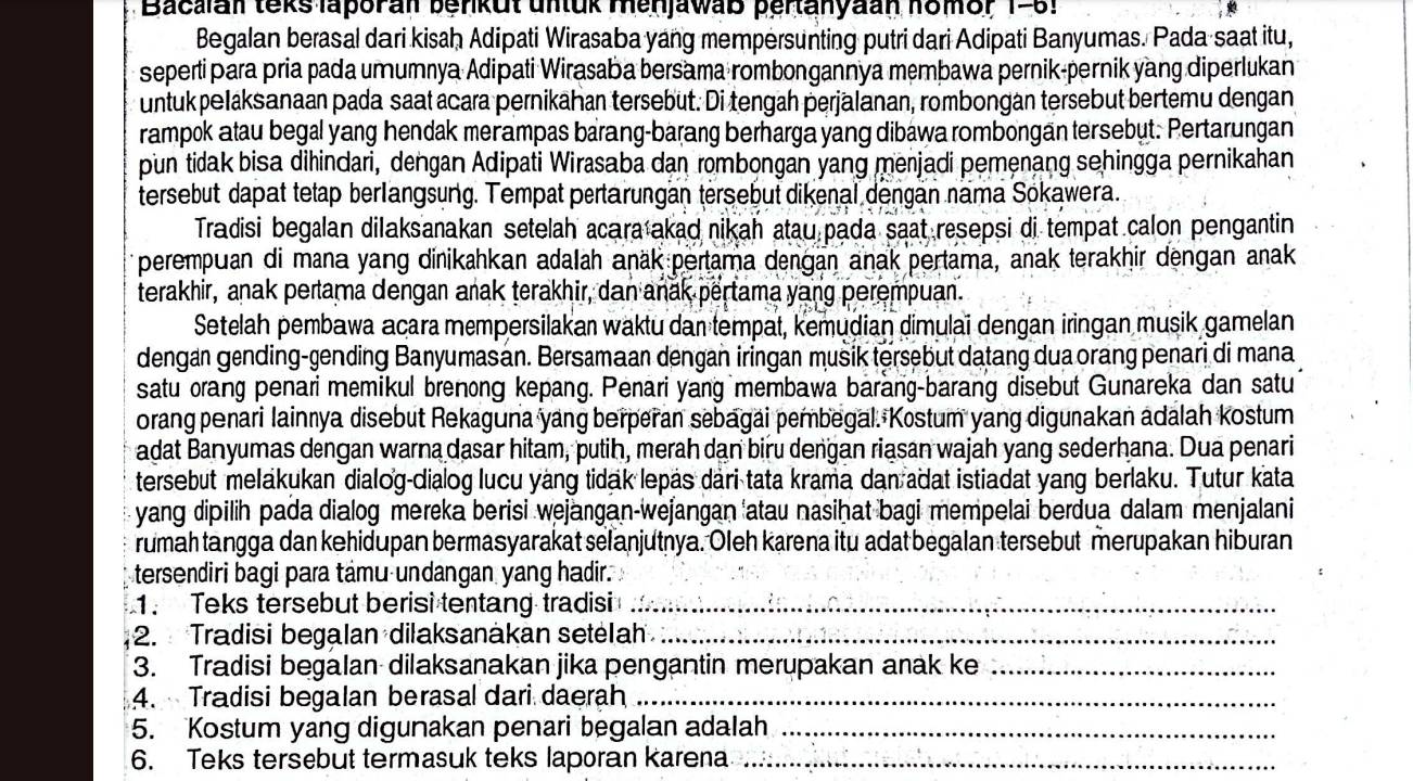 Bacalan teks laporan berkut untuk menjawaß pertanyaan homor 1-5.
Begalan berasal dari kisaḥ Adipati Wirasaba yang mempersunting putri dari Adipati Banyumas. Pada saat itu,
sepertipara pria pada umumnya Adipati Wirasaba bersama rombongannya membawa pernik-pernik yang diperlukan
untuk pelaksanaan pada saat acara pernikahan tersebut. Di tengah perjälanan, rombongan tersebut bertemu dengan
rampok atau begal yang hendak merampas barang-barang berharga yang dibawa rombongan tersebut. Pertarungan
pun tidak bisa dihindari, dengan Adipati Wirasaba dan rombongan yang menjadi pemenang sehingga pernikahan
tersebut dapat tetap berlangsung. Tempat pertärungän tersebut dikenal dengan nama Sokawera.
Tradisi begalan dilaksanakan setelah acara akad nikah atau pada saat resepsi di tempat calon pengantin
perempuan di mana yang dinikahkan adalah anäk pertama dengan anak pertama, anak terakhir dengan anak
terakhir, anak pertama dengan anak terakhir, dan anak pertama yang perempuan.
Setelah pembawa acara mempersilakaï waktu dan tempat, kemudian dimulaï dengan iringan musik gamelan
dengan gending-gending Banyumasan. Bersamaan dengan iringan musik tersebut datang duaorang penari di mana
satu orang penari memikul brenong kepang. Penari yang membawa barang-barang disebut Gunareka dan satu
orang penari lainnya disebut Rekaguna yang berperan sebagai pembegal. Kostum yang digunakan adalah kostum
adat Banyumas dengan warna dasar hitam, putih, merah dan biru dengan riasan wajah yang sederhana. Dua penari
tersebut melakukan dialog-dialog lucu yáng tidak lepás dari tata krama dan adat istiadat yang berlaku. Tutur kata
yang dipilih pada dialog mereka berisi wejangan-wejangan 'atau nasihat bagi mempelai berdua dalam menjalani
rumah tangga dan kehidupan bermasyarakat selanjutnya. Oleh karena itu adat begalan tersebut merupakan hiburan
tersendiri bagi para támu undangan yang hadir.
1. Teks tersebut berisi tentang tradisi_
2. Tradisi begalan dilaksanakan setelah_
3. Tradisi begalan dilaksanakan jika pengantin merupakan anak ke_
4. Tradisi begalan berasal dari daerah_
5. Kostum yang digunakan penari begalan adalah_
6. Teks tersebut termasuk teks laporan karena._