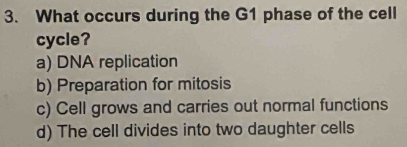 What occurs during the G1 phase of the cell
cycle?
a) DNA replication
b) Preparation for mitosis
c) Cell grows and carries out normal functions
d) The cell divides into two daughter cells