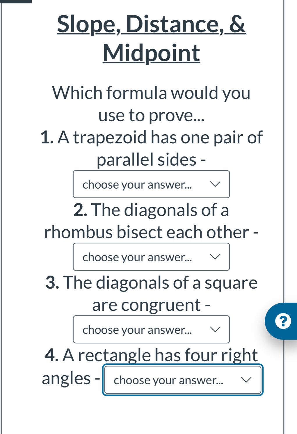 Slope, Distance, & 
Midpoint 
Which formula would you 
use to prove... 
1. A trapezoid has one pair of 
parallel sides - 
choose your answer... 
2. The diagonals of a 
rhombus bisect each other - 
choose your answer... 
3. The diagonals of a square 
are congruent - 
choose your answer... 
4. A rectangle has four right 
angles - choose your answer...