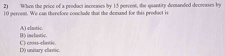 When the price of a product increases by 15 percent, the quantity demanded decreases by
10 percent. We can therefore conclude that the demand for this product is
A) elastic.
B) inelastic.
C) cross-elastic.
D) unitary elastic.