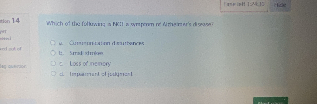 Time left 1:24:30 Hide
tion 14 Which of the following is NOT a symptom of Alzheimer's disease?
yet
ered
a. Communication disturbances
ked out of
b. Small strokes
lag question c. Loss of memory
d. Impairment of judgment