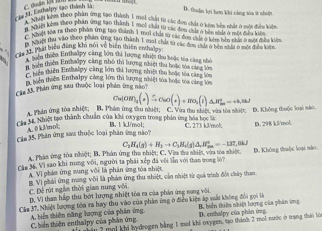 thuận lội hôn k ou nhều nhệt.
ầu 31. Enthalpy tạo thành là:
D. thuận lợi hơn khi cảng tỏa ít nhiệt.
A. Nhiệt kẻm theo phản ứng tạo thành 1 mol chất từ các đơn chất ở kém bền nhất ở một điều kiện
B. Nhiệt kẻm theo phản ứng tạo thành 1 mol chất từ các đơn chất ở bên nhất ở một điều kiện.
C. Nhiệt tỏa ra theo phản ứng tạo thành 1 mol chất từ các đơn chất ở kém bên nhất ở một điều kiện
D. Nhiệt thu vào theo phản ứng tạo thành 1 mol chất từ các đơn chất ở bên nhất ở một điều kiện.
Câu 32. Phát biểu đúng khí nói về biến thiên enthalpy:
A biển thiên Enthalpy cảng lớn thì lượng nhiệt thu hoặc tòa cảng nhỏ
80k1
B biển thiên Enthalpy cảng nhỏ thì lượng nhiệt thu hoặc tôa càng lớn
C. biểến thiên Enthalpy cảng lớn thì lượng nhiệt thu hoặc tóa cảng lớn
D. biểến thiên Enthalpy càng lớn thì lượng nhiệt tỏa hoặc tóa cảng lớn
Câu 33, Phản ứng sau thuộc loại phản ứng nảo?
Cu(OH)_2(s)xrightarrow rCuO(s)+HO_2(l)△ _rH_(298)^0=+9,0kJ
A. Phản ứng tỏa nhiệt; B. Phản ứng thu nhiệt; C. Vừa thu nhiệt, vừa tòa nhiệt; D. Không thuộc loại nào.
Câu 34. Nhiệt tạo thành chuẩn của khí oxygen trong phản ứng hóa học là:
A. 0 kJ/mol;
B. 1 kJ/mol; C. 273 kJ/mol; D. 298 kJ/mol.
Câu 35. Phản ứng sau thuộc loại phản ứng nào?
C_2H_4(g)+H_2to C_2H_6(g)△ _rH_(298)^0=-137,0kJ
A. Phản ứng tỏa nhiệt; B. Phản ứng thu nhiệt; C. Vừa thu nhiệt, vừa tỏa nhiệt; D. Không thuộc loại nào.
Câu 36. Vì sao khi nung vôi, người ta phải xếp đá vôi lẫn với than trong lò?
A. Vì phản ứng nung vôi là phản ứng tỏa nhiệt.
B. Vì phải ứng nung vôi là phản ứng thu nhiệt, cần nhiệt từ quá trình đốt cháy than.
C. Để rút ngắn thời gian nung vôi.
D. Vì than hấp thu bớt lượng nhiệt tỏa ra của phản ứng nung vôi.
Câu 37. Nhiệt lượng tỏa ra hay thu vào của phản ứng ở điều kiện áp suất không đồi gọi là
A. biển thiên năng lượng của phản ứng. B. biển thiên nhiệt lượng của phản ứng.
C. biến thiên enthalpy của phản ứng. D. enthalpy của phản ứng.
áy 2 mol khí hydrogen bằng 1 mol khí oxygen, tạo thành 2 mol nước ở trạng thái lỏi