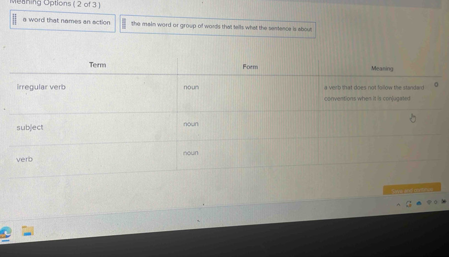 Meaning Options ( 2 of 3 ) 
a word that names an action the main word or group of words that tells what the sentence is about 
Save and continue