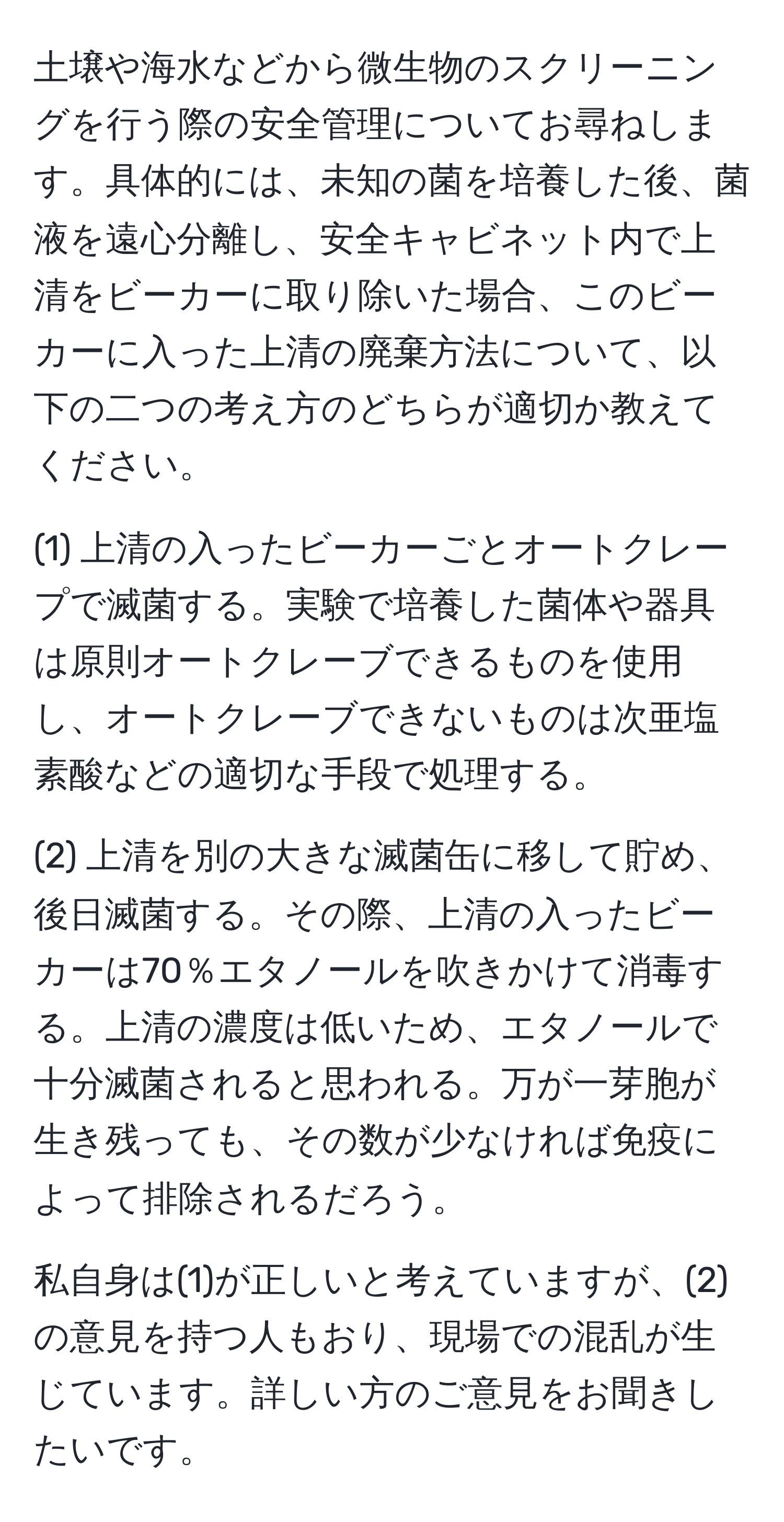 土壌や海水などから微生物のスクリーニングを行う際の安全管理についてお尋ねします。具体的には、未知の菌を培養した後、菌液を遠心分離し、安全キャビネット内で上清をビーカーに取り除いた場合、このビーカーに入った上清の廃棄方法について、以下の二つの考え方のどちらが適切か教えてください。

(1) 上清の入ったビーカーごとオートクレープで滅菌する。実験で培養した菌体や器具は原則オートクレーブできるものを使用し、オートクレーブできないものは次亜塩素酸などの適切な手段で処理する。

(2) 上清を別の大きな滅菌缶に移して貯め、後日滅菌する。その際、上清の入ったビーカーは70％エタノールを吹きかけて消毒する。上清の濃度は低いため、エタノールで十分滅菌されると思われる。万が一芽胞が生き残っても、その数が少なければ免疫によって排除されるだろう。

私自身は(1)が正しいと考えていますが、(2)の意見を持つ人もおり、現場での混乱が生じています。詳しい方のご意見をお聞きしたいです。