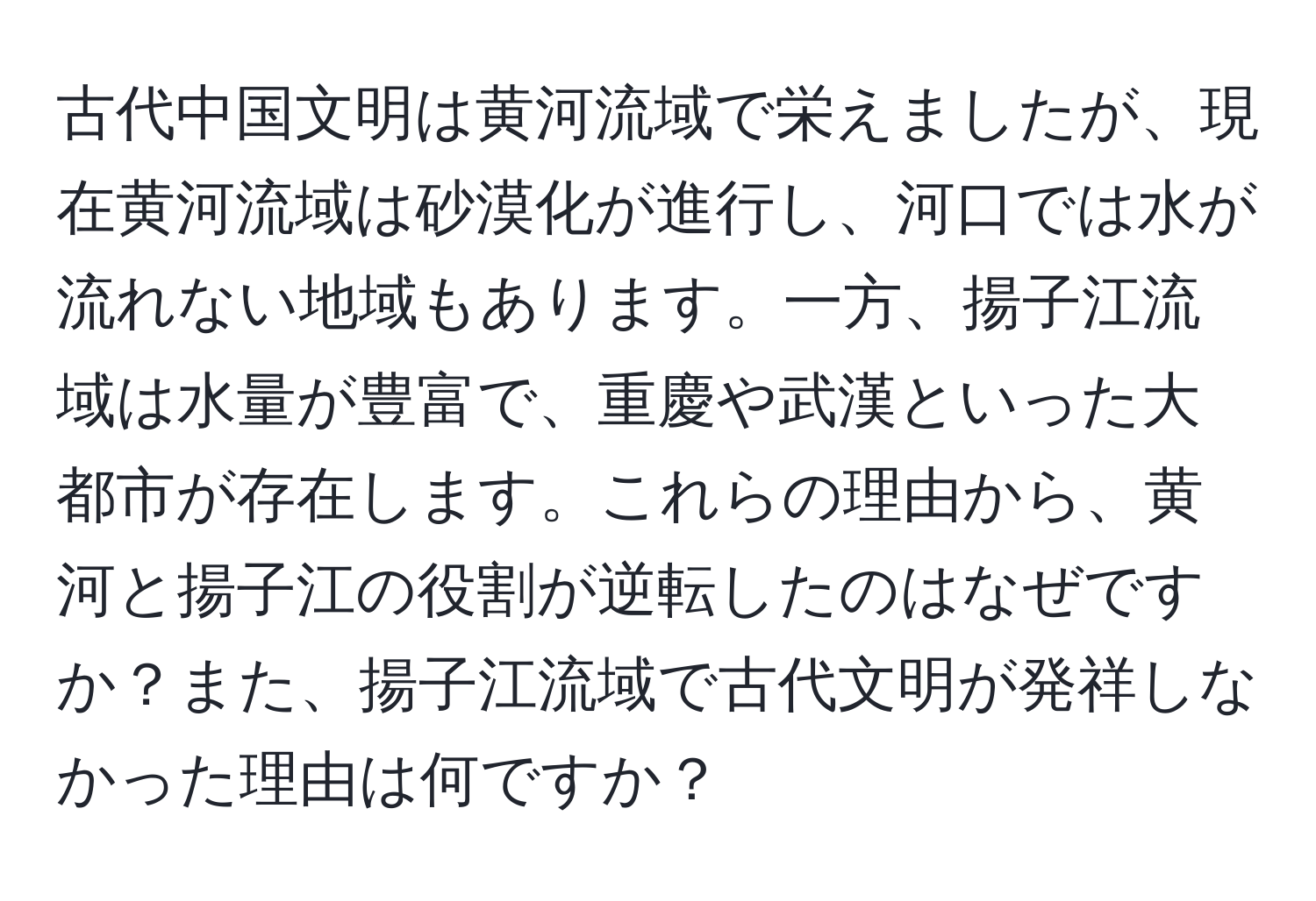 古代中国文明は黄河流域で栄えましたが、現在黄河流域は砂漠化が進行し、河口では水が流れない地域もあります。一方、揚子江流域は水量が豊富で、重慶や武漢といった大都市が存在します。これらの理由から、黄河と揚子江の役割が逆転したのはなぜですか？また、揚子江流域で古代文明が発祥しなかった理由は何ですか？