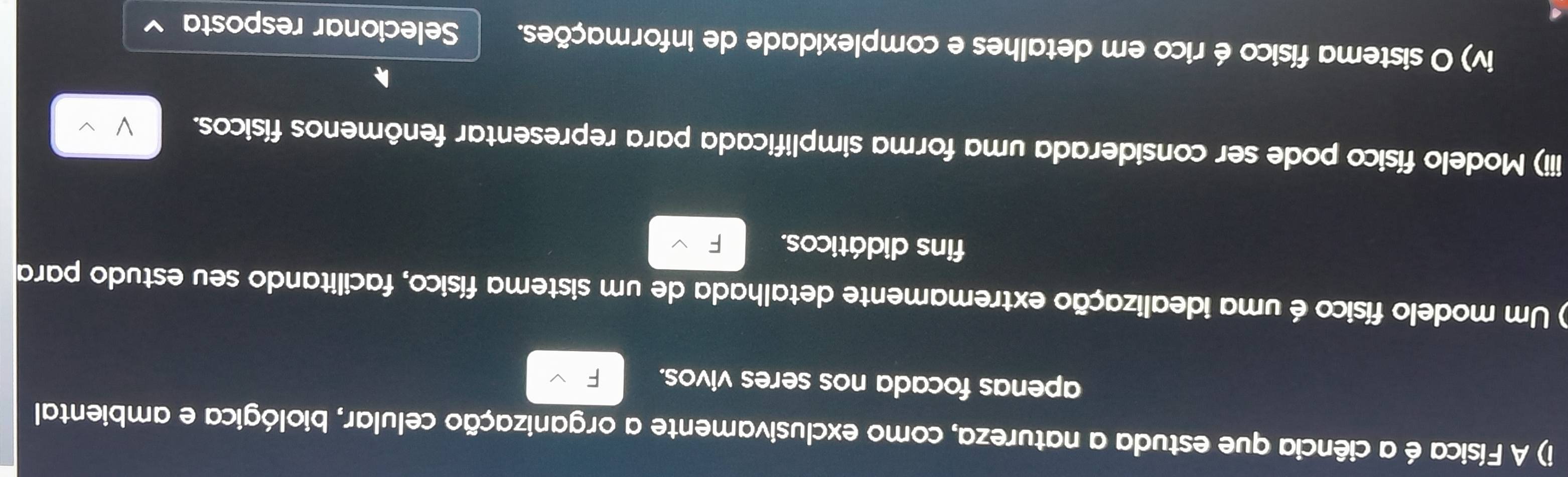 A Física é a ciência que estuda a natureza, como exclusivamente a organização celular, biológica e ambiental 
apenas focada nos seres vivos. 
) Um modelo físico é uma idealização extremamente detalhada de um sistema físico, facilitando seu estudo para 
fins didáticos. 
iii) Modelo físico pode ser considerada uma forma simplificada para representar fenômenos físicos. 
iv) O sistema físico érico em detalhes e complexidade de informações. Selecionar resposta